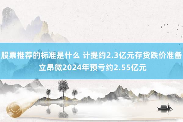 股票推荐的标准是什么 计提约2.3亿元存货跌价准备 立昂微2024年预亏约2.55亿元