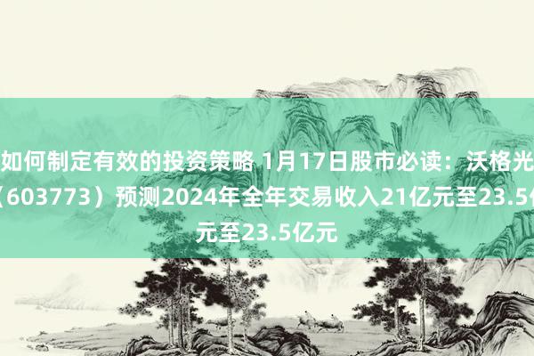 如何制定有效的投资策略 1月17日股市必读：沃格光电（603773）预测2024年全年交易收入21亿元至23.5亿元