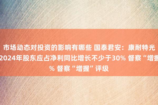 市场动态对投资的影响有哪些 国泰君安：康耐特光学预期2024年股东应占净利同比增长不少于30% 督察“增握”评级