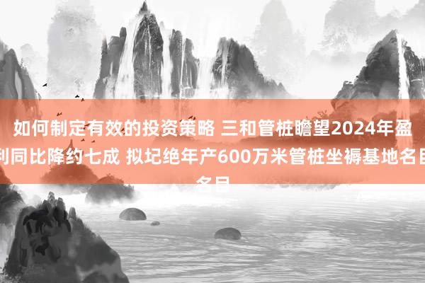 如何制定有效的投资策略 三和管桩瞻望2024年盈利同比降约七成 拟圮绝年产600万米管桩坐褥基地名目