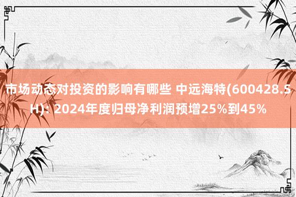 市场动态对投资的影响有哪些 中远海特(600428.SH): 2024年度归母净利润预增25%到45%