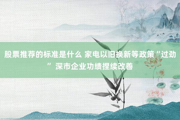 股票推荐的标准是什么 家电以旧换新等政策“过劲” 深市企业功绩捏续改善