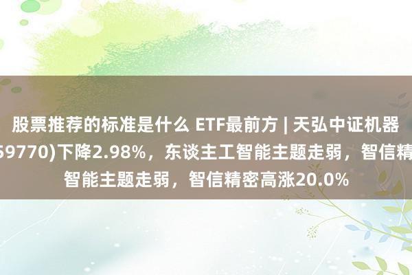 股票推荐的标准是什么 ETF最前方 | 天弘中证机器东谈主ETF(159770)下降2.98%，东谈主工智能主题走弱，智信精密高涨20.0%