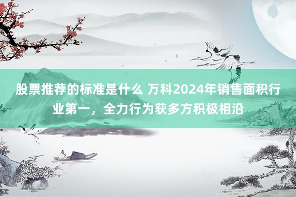 股票推荐的标准是什么 万科2024年销售面积行业第一，全力行为获多方积极相沿