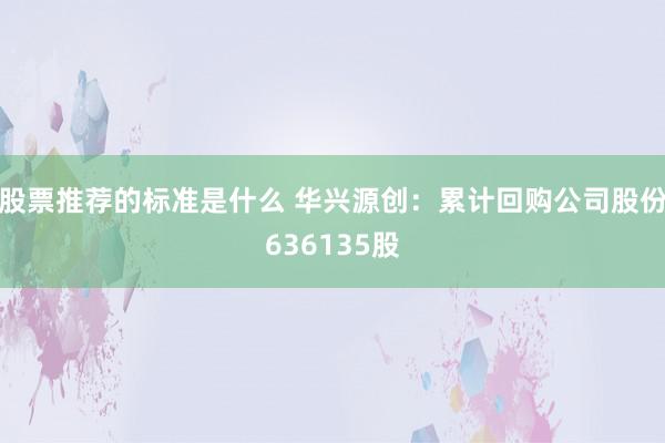 股票推荐的标准是什么 华兴源创：累计回购公司股份636135股