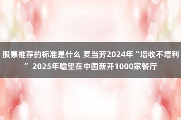 股票推荐的标准是什么 麦当劳2024年“增收不增利” 2025年瞻望在中国新开1000家餐厅