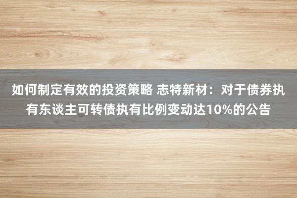 如何制定有效的投资策略 志特新材：对于债券执有东谈主可转债执有比例变动达10%的公告