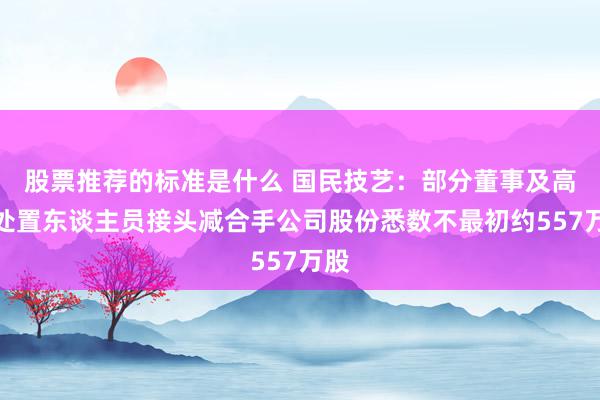 股票推荐的标准是什么 国民技艺：部分董事及高档处置东谈主员接头减合手公司股份悉数不最初约557万股