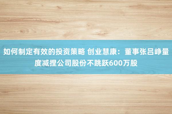 如何制定有效的投资策略 创业慧康：董事张吕峥量度减捏公司股份不跳跃600万股