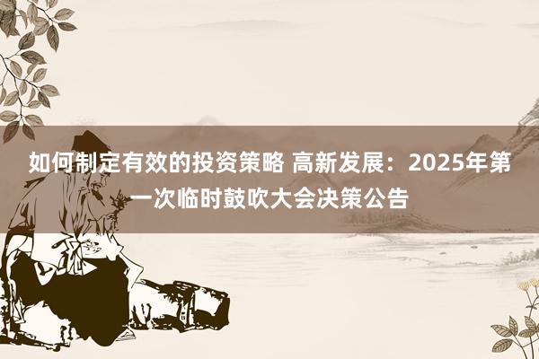 如何制定有效的投资策略 高新发展：2025年第一次临时鼓吹大会决策公告