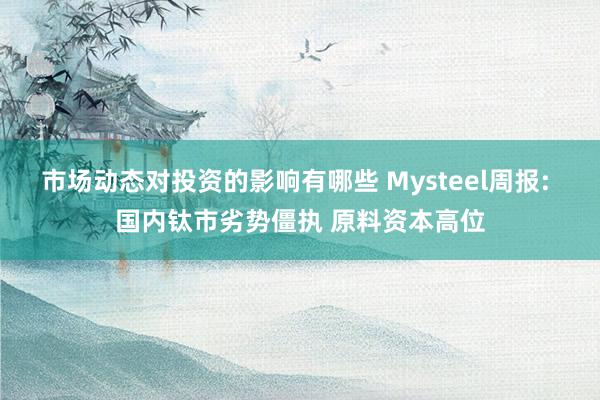 市场动态对投资的影响有哪些 Mysteel周报: 国内钛市劣势僵执 原料资本高位