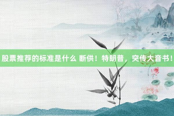 股票推荐的标准是什么 断供！特朗普，突传大音书！