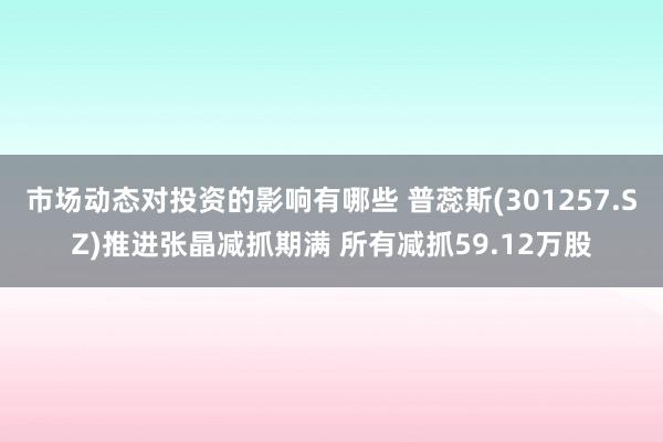 市场动态对投资的影响有哪些 普蕊斯(301257.SZ)推进张晶减抓期满 所有减抓59.12万股