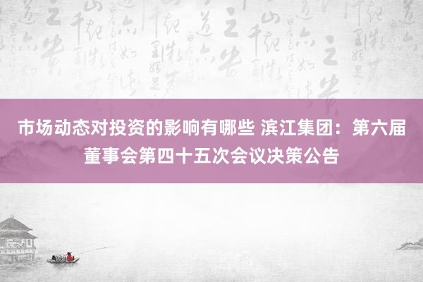 市场动态对投资的影响有哪些 滨江集团：第六届董事会第四十五次会议决策公告