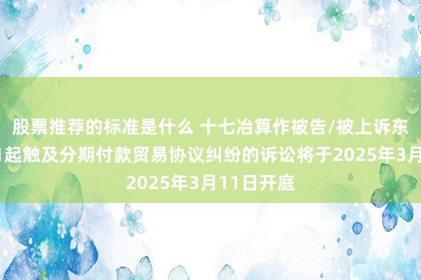 股票推荐的标准是什么 十七冶算作被告/被上诉东说念主的1起触及分期付款贸易协议纠纷的诉讼将于2025年3月11日开庭