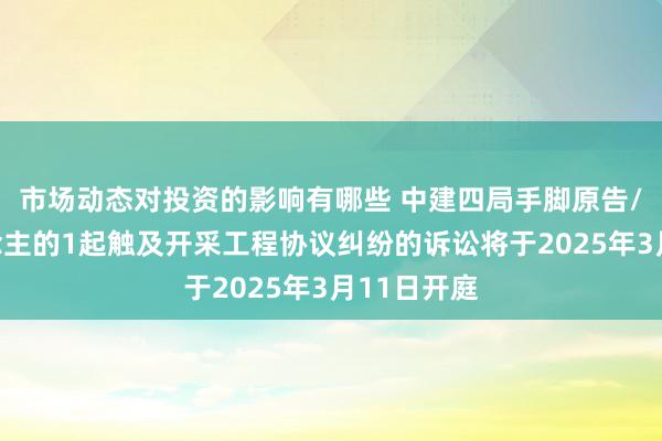 市场动态对投资的影响有哪些 中建四局手脚原告/上诉东说念主的1起触及开采工程协议纠纷的诉讼将于2025年3月11日开庭