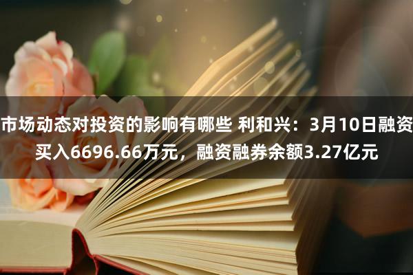 市场动态对投资的影响有哪些 利和兴：3月10日融资买入6696.66万元，融资融券余额3.27亿元