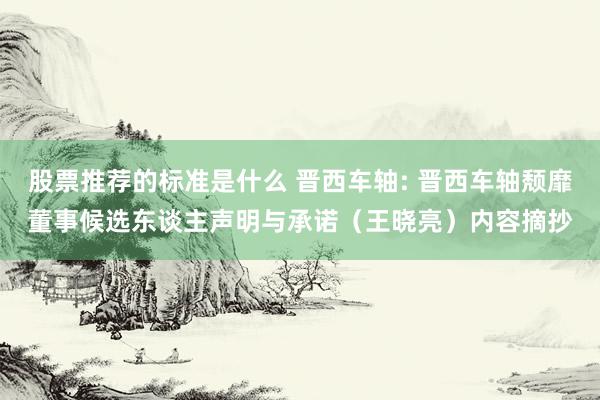 股票推荐的标准是什么 晋西车轴: 晋西车轴颓靡董事候选东谈主声明与承诺（王晓亮）内容摘抄