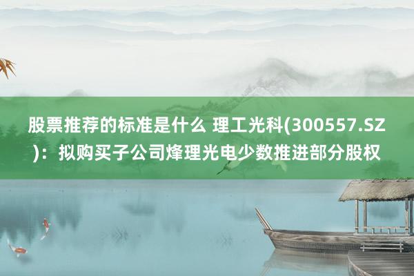 股票推荐的标准是什么 理工光科(300557.SZ)：拟购买子公司烽理光电少数推进部分股权