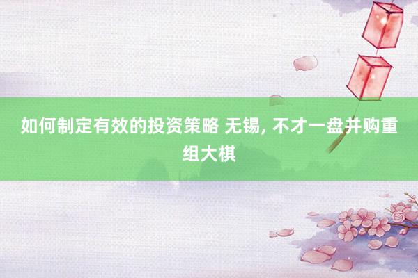 如何制定有效的投资策略 无锡, 不才一盘并购重组大棋